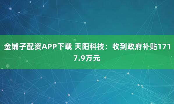 金铺子配资APP下载 天阳科技：收到政府补贴1717.9万元