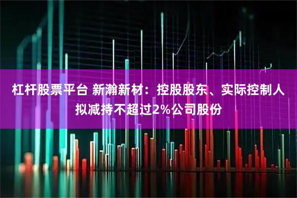 杠杆股票平台 新瀚新材：控股股东、实际控制人拟减持不超过2%公司股份
