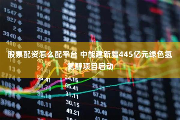 股票配资怎么配平台 中能建新疆445亿元绿色氢氨醇项目启动