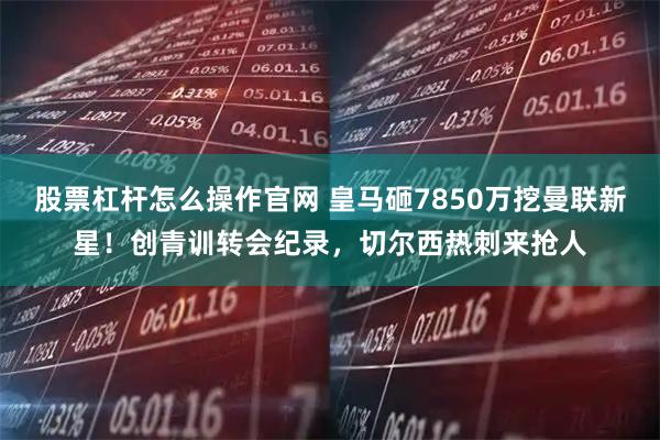 股票杠杆怎么操作官网 皇马砸7850万挖曼联新星！创青训转会纪录，切尔西热刺来抢人