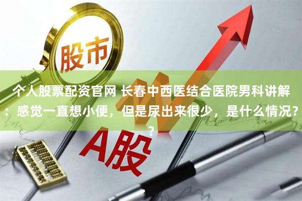 个人股票配资官网 长春中西医结合医院男科讲解：感觉一直想小便，但是尿出来很少，是什么情况？