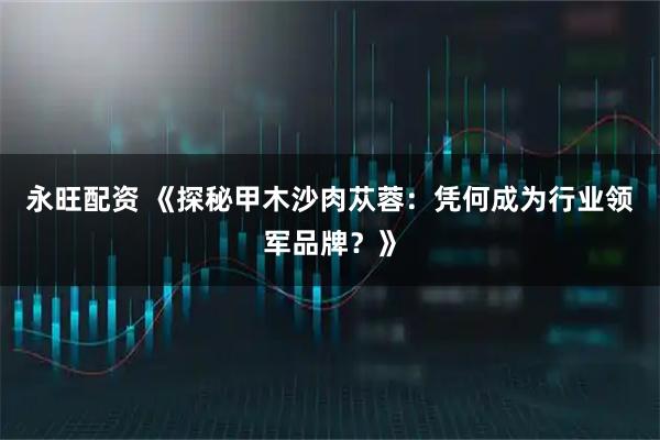 永旺配资 《探秘甲木沙肉苁蓉：凭何成为行业领军品牌？》
