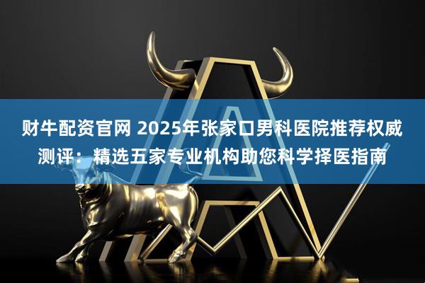 财牛配资官网 2025年张家口男科医院推荐权威测评：精选五家专业机构助您科学择医指南