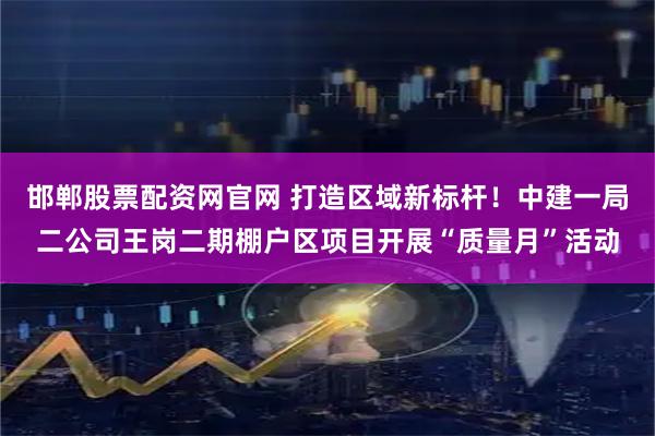 邯郸股票配资网官网 打造区域新标杆！中建一局二公司王岗二期棚户区项目开展“质量月”活动