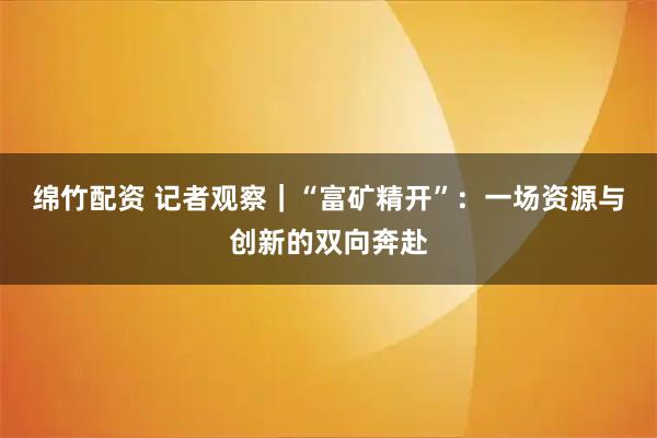 绵竹配资 记者观察｜“富矿精开”：一场资源与创新的双向奔赴