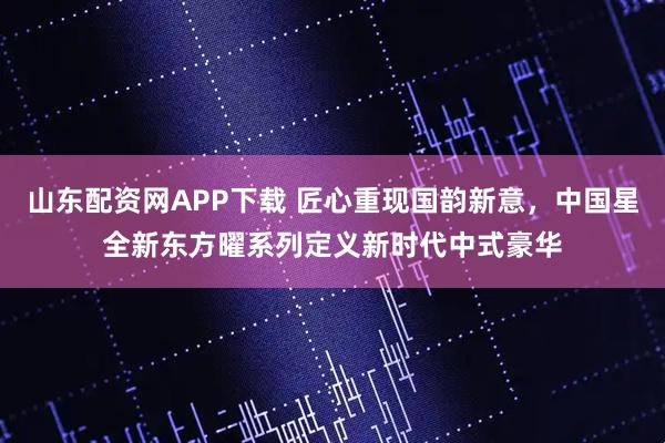 山东配资网APP下载 匠心重现国韵新意，中国星全新东方曜系列定义新时代中式豪华