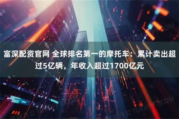 富深配资官网 全球排名第一的摩托车：累计卖出超过5亿辆，年收入超过1700亿元