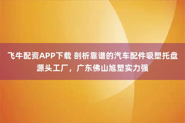飞牛配资APP下载 剖析靠谱的汽车配件吸塑托盘源头工厂，广东佛山旭塑实力强