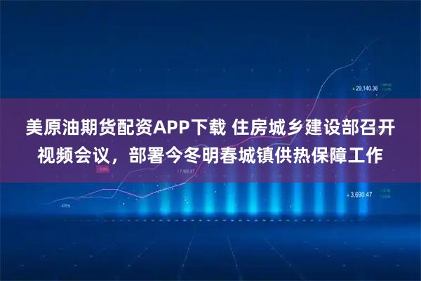 美原油期货配资APP下载 住房城乡建设部召开视频会议，部署今冬明春城镇供热保障工作