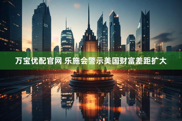 万宝优配官网 乐施会警示美国财富差距扩大