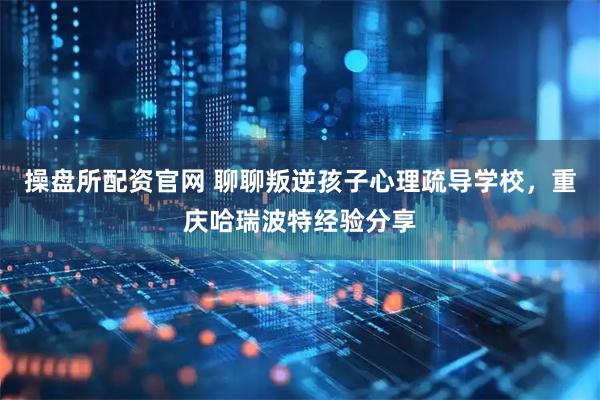 操盘所配资官网 聊聊叛逆孩子心理疏导学校，重庆哈瑞波特经验分享