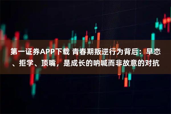 第一证券APP下载 青春期叛逆行为背后：早恋、拒学、顶嘴，是成长的呐喊而非故意的对抗