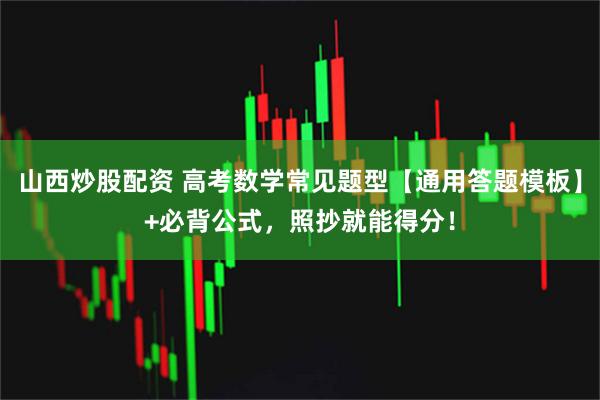 山西炒股配资 高考数学常见题型【通用答题模板】+必背公式，照抄就能得分！