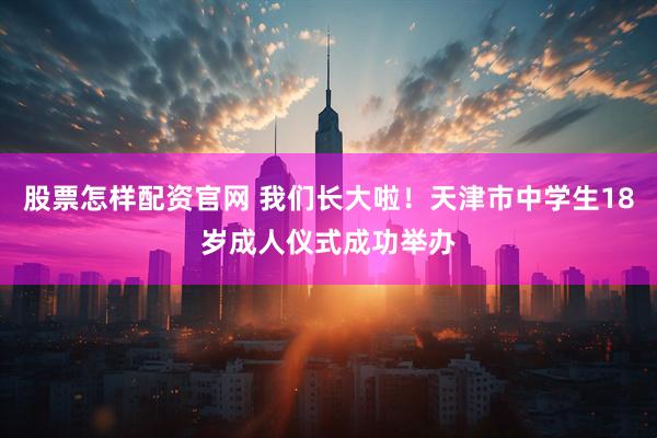 股票怎样配资官网 我们长大啦！天津市中学生18岁成人仪式成功举办
