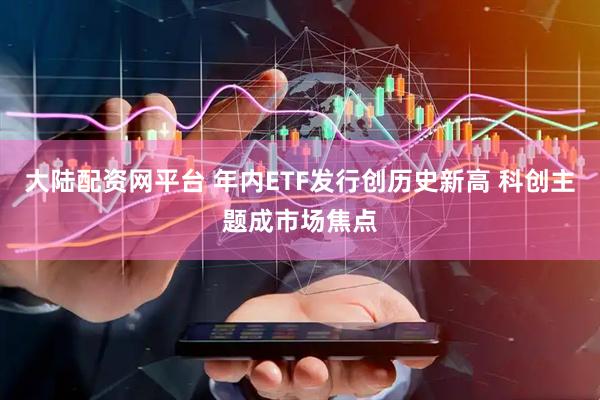 大陆配资网平台 年内ETF发行创历史新高 科创主题成市场焦点