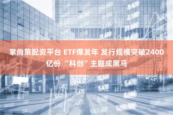 掌尚策配资平台 ETF爆发年 发行规模突破2400亿份 “科创”主题成黑马