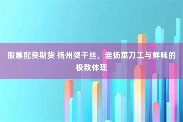 股票配资期货 扬州烫干丝，淮扬菜刀工与鲜味的极致体现