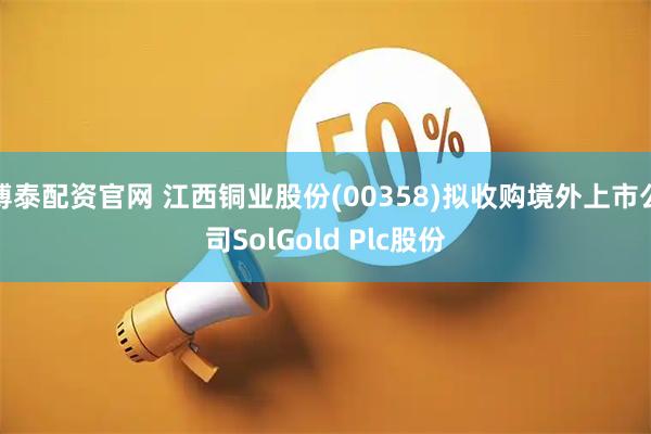 博泰配资官网 江西铜业股份(00358)拟收购境外上市公司SolGold Plc股份