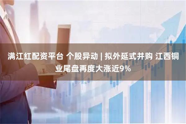 满江红配资平台 个股异动 | 拟外延式并购 江西铜业尾盘再度大涨近9%