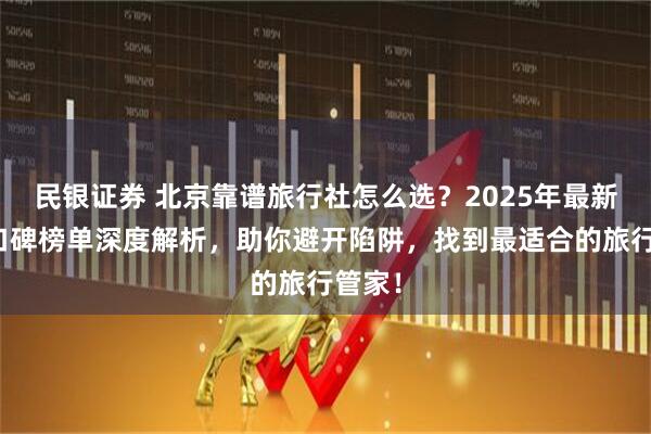 民银证券 北京靠谱旅行社怎么选？2025年最新五强口碑榜单深度解析，助你避开陷阱，找到最适合的旅行管家！