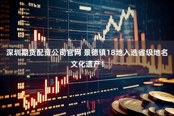 深圳期货配资公司官网 景德镇18地入选省级地名文化遗产！