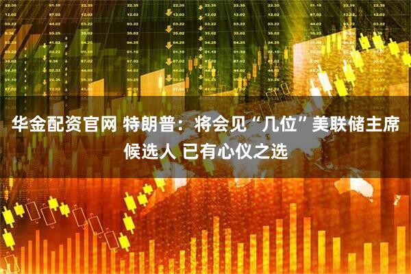 华金配资官网 特朗普：将会见“几位”美联储主席候选人 已有心仪之选