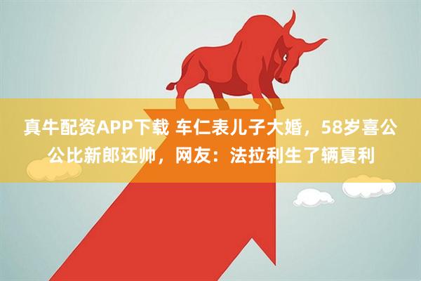 真牛配资APP下载 车仁表儿子大婚，58岁喜公公比新郎还帅，网友：法拉利生了辆夏利