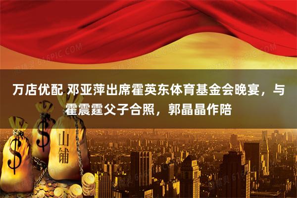 万店优配 邓亚萍出席霍英东体育基金会晚宴，与霍震霆父子合照，郭晶晶作陪