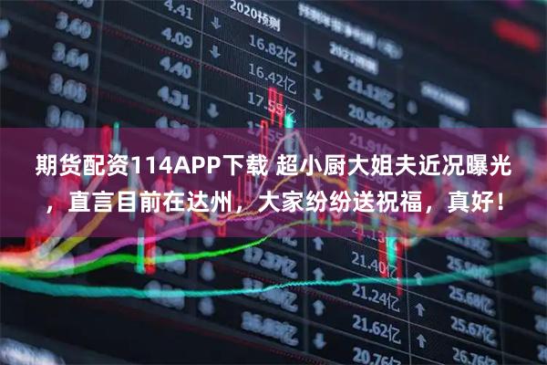 期货配资114APP下载 超小厨大姐夫近况曝光，直言目前在达州，大家纷纷送祝福，真好！