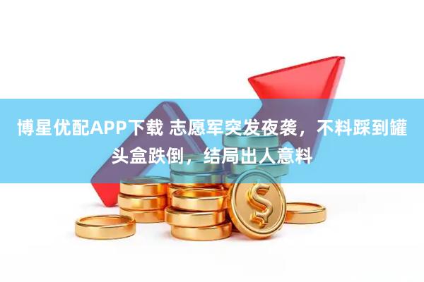 博星优配APP下载 志愿军突发夜袭，不料踩到罐头盒跌倒，结局出人意料