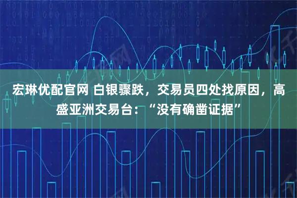 宏琳优配官网 白银骤跌，交易员四处找原因，高盛亚洲交易台：“没有确凿证据”