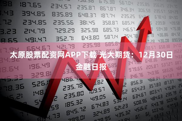 太原股票配资网APP下载 光大期货：12月30日金融日报
