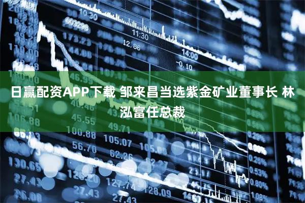 日赢配资APP下载 邹来昌当选紫金矿业董事长 林泓富任总裁
