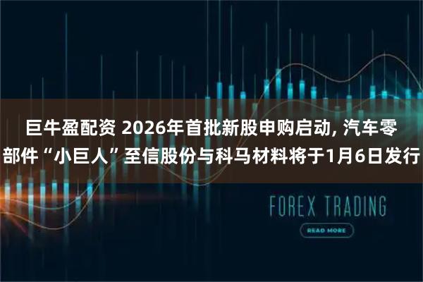 巨牛盈配资 2026年首批新股申购启动, 汽车零部件“小巨人”至信股份与科马材料将于1月6日发行