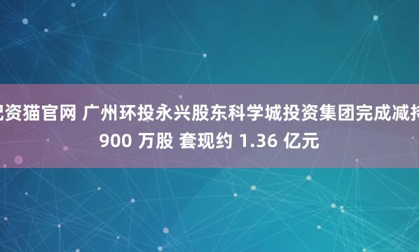 配资猫官网 广州环投永兴股东科学城投资集团完成减持 900 万股 套现约 1.36 亿元