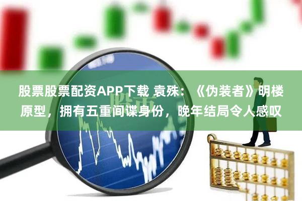 股票股票配资APP下载 袁殊：《伪装者》明楼原型，拥有五重间谍身份，晚年结局令人感叹