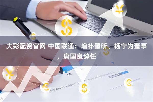 大彩配资官网 中国联通：增补董昕、杨宁为董事，唐国良辞任