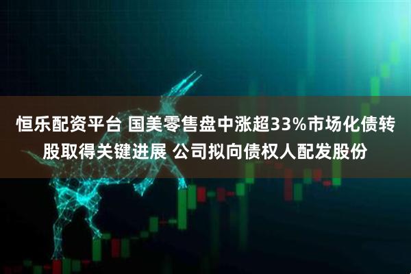 恒乐配资平台 国美零售盘中涨超33%市场化债转股取得关键进展 公司拟向债权人配发股份