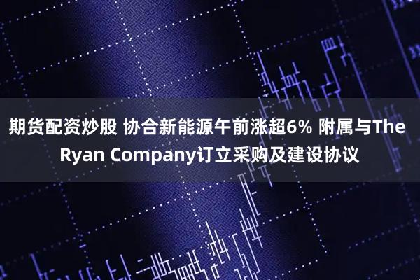 期货配资炒股 协合新能源午前涨超6% 附属与The Ryan Company订立采购及建设协议