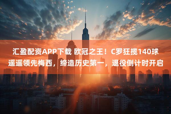 汇盈配资APP下载 欧冠之王！C罗狂揽140球遥遥领先梅西，缔造历史第一，退役倒计时开启