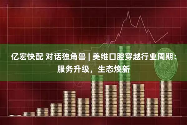 亿宏快配 对话独角兽 | 美维口腔穿越行业周期：服务升级，生态焕新