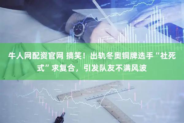 牛人网配资官网 搞笑！出轨冬奥铜牌选手“社死式”求复合，引发队友不满风波