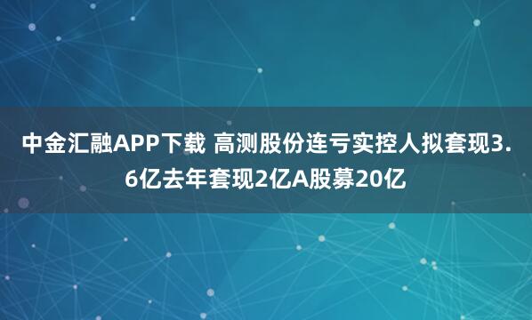 中金汇融APP下载 高测股份连亏实控人拟套现3.6亿去年套现2亿A股募20亿