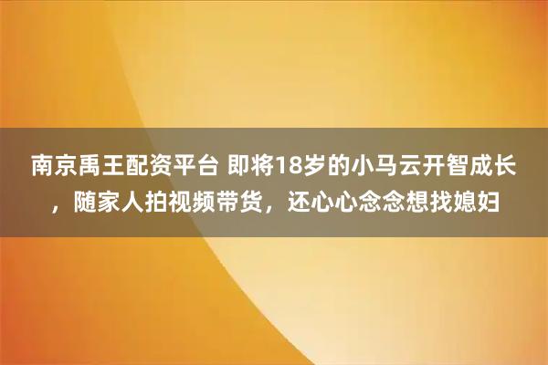 南京禹王配资平台 即将18岁的小马云开智成长，随家人拍视频带货，还心心念念想找媳妇