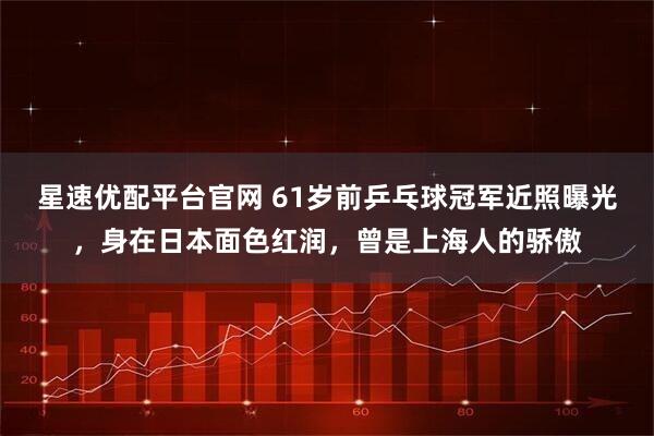 星速优配平台官网 61岁前乒乓球冠军近照曝光，身在日本面色红润，曾是上海人的骄傲