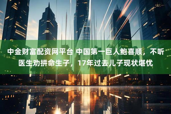 中金财富配资网平台 中国第一巨人鲍喜顺，不听医生劝拼命生子，17年过去儿子现状堪忧